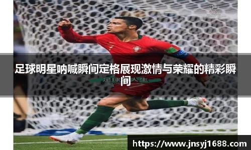 足球明星呐喊瞬间定格展现激情与荣耀的精彩瞬间