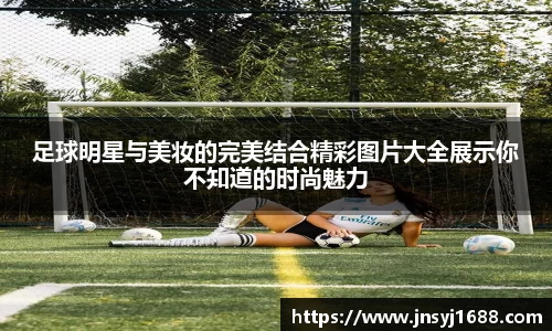 足球明星与美妆的完美结合精彩图片大全展示你不知道的时尚魅力